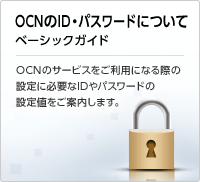 OCNのID・パスワードについて -基本情報基本サービス設定値- OCNのサービスをご利用になる際の 設定に必要なIDやパスワードの 設定値をご案内します。