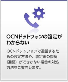 OCNドットフォンの設定がわからない OCNドットフォンで通話するための設定方法や、設定後の接続（通話）ができかない場合の対処方法をご案内します。